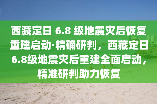 西藏定日 6.8 级地震灾后恢复重建启动·精确研判，西藏定日6.8级地震灾后重建全面启动，精准研判助力恢复
