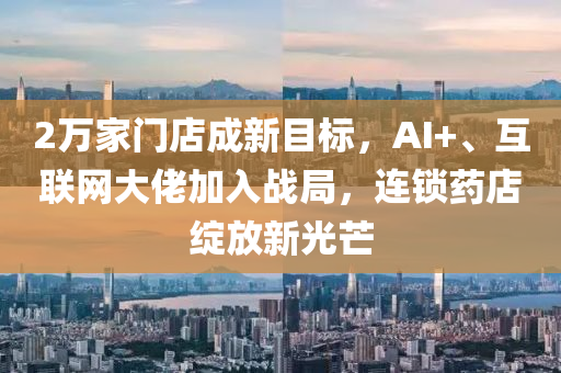 2万家门店成新目标，AI+、互联网大佬加入战局，连锁药店绽放新光芒