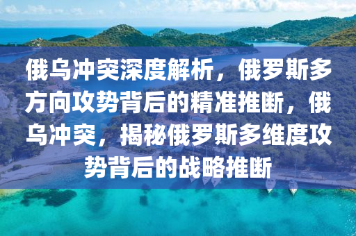俄乌冲突深度解析，俄罗斯多方向攻势背后的精准推断，俄乌冲突，揭秘俄罗斯多维度攻势背后的战略推断