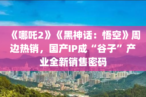《哪吒2》《黑神话：悟空》周边热销，国产IP成“谷子”产业全新销售密码
