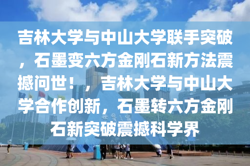 吉林大学与中山大学联手突破，石墨变六方金刚石新方法震撼问世！，吉林大学与中山大学合作创新，石墨转六方金刚石新突破震撼科学界