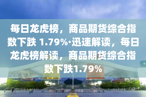 每日龙虎榜，商品期货综合指数下跌 1.79%·迅速解读，每日龙虎榜解读，商品期货综合指数下跌1.79%
