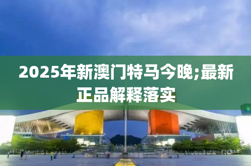 2025年新澳门特马今晚;最新正品解释落实