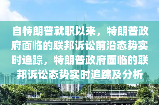 自特朗普就职以来，特朗普政府面临的联邦诉讼前沿态势实时追踪，特朗普政府面临的联邦诉讼态势实时追踪及分析