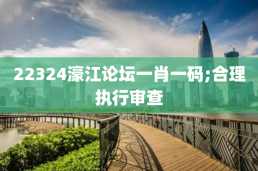 22324濠江论坛一肖一码;合理执行审查