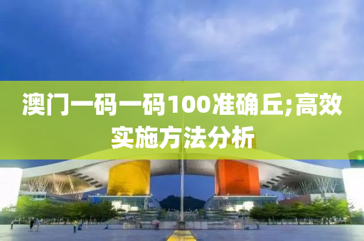 澳门一码一码100准确丘;高效实施方法分析