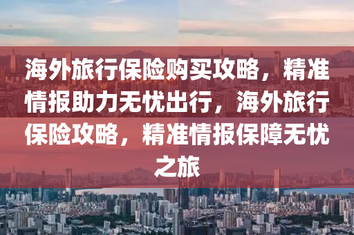 海外旅行保险购买攻略，精准情报助力无忧出行，海外旅行保险攻略，精准情报保障无忧之旅