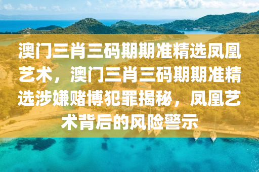 澳门三肖三码期期准精选凤凰艺术，澳门三肖三码期期准精选涉嫌赌博犯罪揭秘，凤凰艺术背后的风险警示