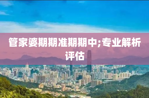 管家婆期期准期期中;专业解析评估
