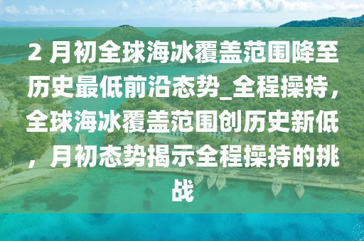 2 月初全球海冰覆盖范围降至历史最低前沿态势_全程操持，全球海冰覆盖范围创历史新低，月初态势揭示全程操持的挑战