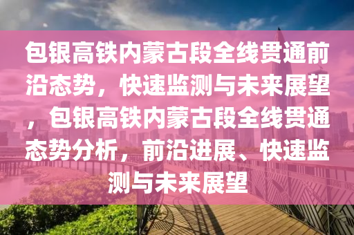 包银高铁内蒙古段全线贯通前沿态势，快速监测与未来展望，包银高铁内蒙古段全线贯通态势分析，前沿进展、快速监测与未来展望