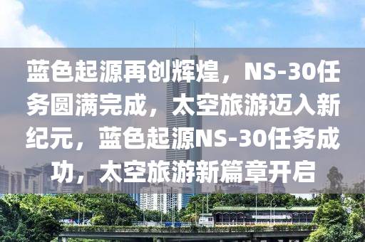 蓝色起源再创辉煌，NS-30任务圆满完成，太空旅游迈入新纪元，蓝色起源NS-30任务成功，太空旅游新篇章开启