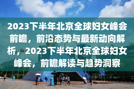 2023下半年北京全球妇女峰会前瞻，前沿态势与最新动向解析，2023下半年北京全球妇女峰会，前瞻解读与趋势洞察