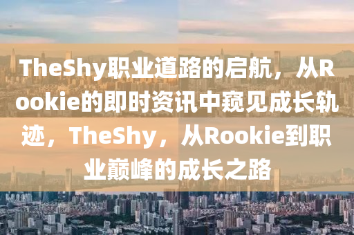 TheShy职业道路的启航，从Rookie的即时资讯中窥见成长轨迹，TheShy，从Rookie到职业巅峰的成长之路