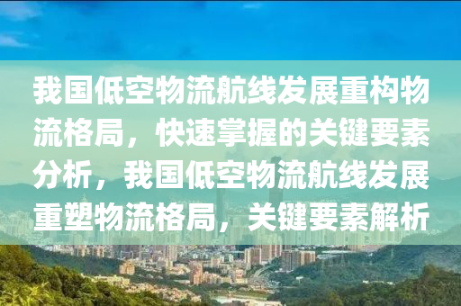 我国低空物流航线发展重构物流格局，快速掌握的关键要素分析，我国低空物流航线发展重塑物流格局，关键要素解析