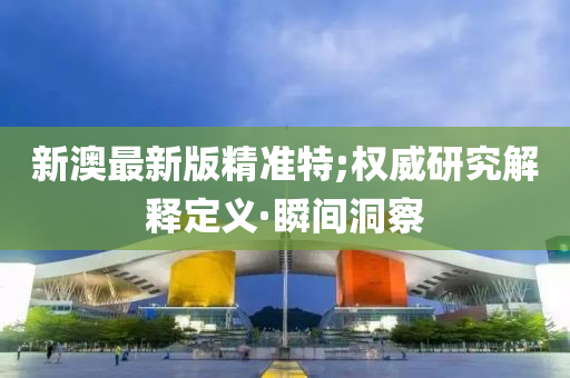 新澳最新版精准特;权威研究解释定义·瞬间洞察
