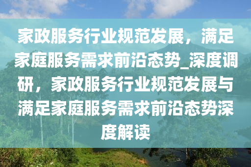 家政服务行业规范发展，满足家庭服务需求前沿态势_深度调研，家政服务行业规范发展与满足家庭服务需求前沿态势深度解读