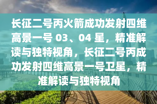 长征二号丙火箭成功发射四维高景一号 03、04 星，精准解读与独特视角，长征二号丙成功发射四维高景一号卫星，精准解读与独特视角