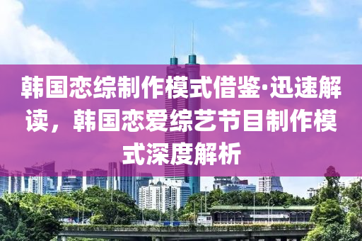 韩国恋综制作模式借鉴·迅速解读，韩国恋爱综艺节目制作模式深度解析