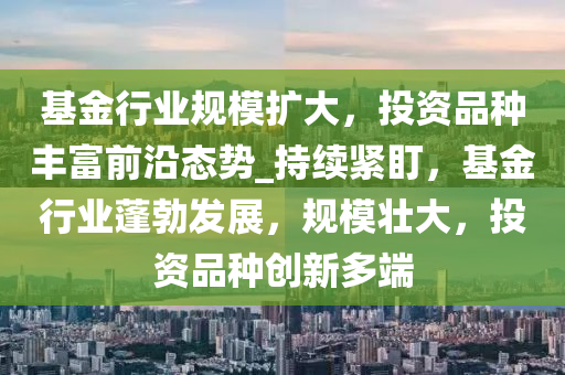 基金行业规模扩大，投资品种丰富前沿态势_持续紧盯，基金行业蓬勃发展，规模壮大，投资品种创新多端
