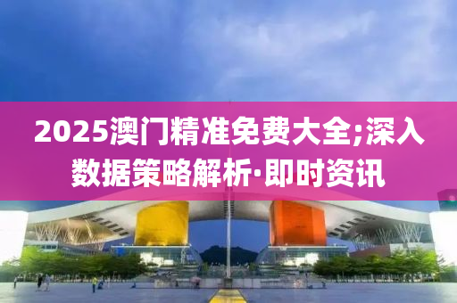2025澳门精准免费大全;深入数据策略解析·即时资讯