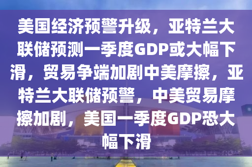 美国经济预警升级，亚特兰大联储预测一季度GDP或大幅下滑，贸易争端加剧中美摩擦，亚特兰大联储预警，中美贸易摩擦加剧，美国一季度GDP恐大幅下滑