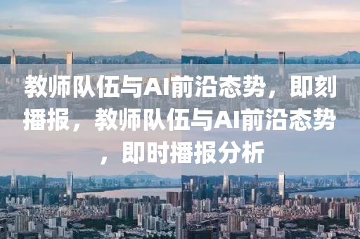 教师队伍与AI前沿态势，即刻播报，教师队伍与AI前沿态势，即时播报分析