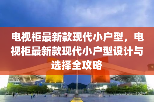电视柜最新款现代小户型，电视柜最新款现代小户型设计与选择全攻略