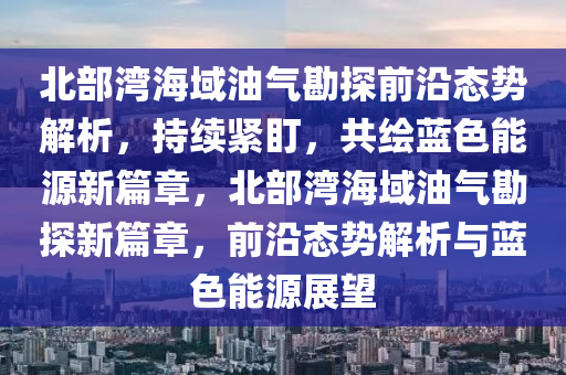 北部湾海域油气勘探前沿态势解析，持续紧盯，共绘蓝色能源新篇章，北部湾海域油气勘探新篇章，前沿态势解析与蓝色能源展望