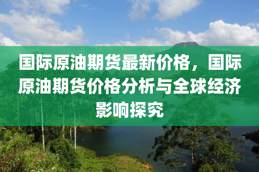 国际原油期货最新价格，国际原油期货价格分析与全球经济影响探究