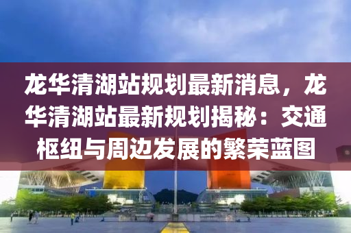 龙华清湖站规划最新消息，龙华清湖站最新规划揭秘：交通枢纽与周边发展的繁荣蓝图