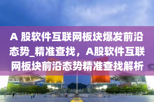 A 股软件互联网板块爆发前沿态势_精准查找，A股软件互联网板块前沿态势精准查找解析
