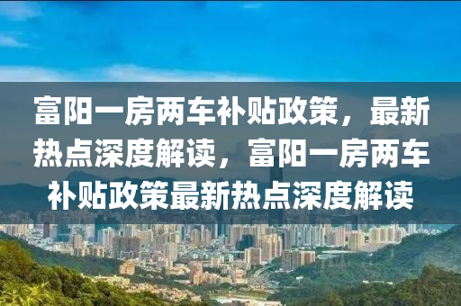 富阳一房两车补贴政策，最新热点深度解读，富阳一房两车补贴政策最新热点深度解读
