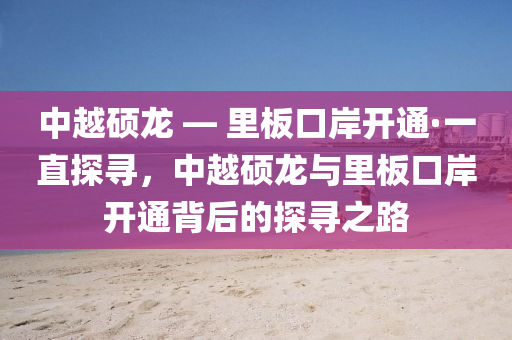 中越硕龙 — 里板口岸开通·一直探寻，中越硕龙与里板口岸开通背后的探寻之路
