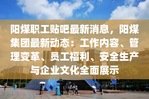 阳煤职工贴吧最新消息，阳煤集团最新动态：工作内容、管理变革、员工福利、安全生产与企业文化全面展示