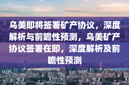 乌美即将签署矿产协议，深度解析与前瞻性预测，乌美矿产协议签署在即，深度解析及前瞻性预测