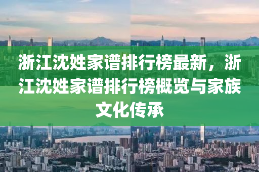 浙江沈姓家谱排行榜最新，浙江沈姓家谱排行榜概览与家族文化传承