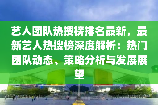 艺人团队热搜榜排名最新，最新艺人热搜榜深度解析：热门团队动态、策略分析与发展展望