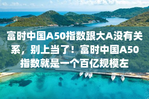 富时中国A50指数跟大A没有关系，别上当了！富时中国A50指数就是一个百亿规模左