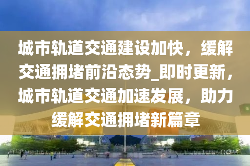 城市轨道交通建设加快，缓解交通拥堵前沿态势_即时更新，城市轨道交通加速发展，助力缓解交通拥堵新篇章