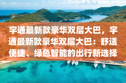 宇通最新款豪华双层大巴，宇通最新款豪华双层大巴：舒适便捷、绿色智能的出行新选择