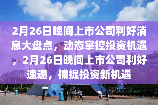 2月26日晚间上市公司利好消息大盘点，动态掌控投资机遇，2月26日晚间上市公司利好速递，捕捉投资新机遇