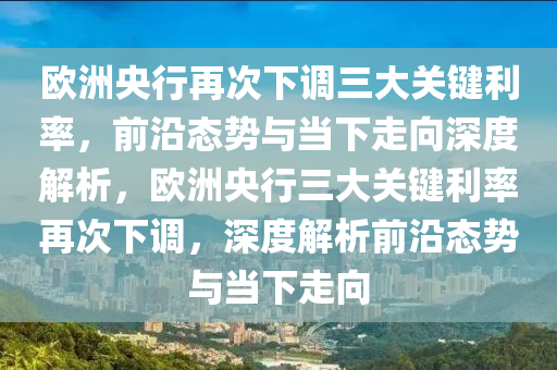 欧洲央行再次下调三大关键利率，前沿态势与当下走向深度解析，欧洲央行三大关键利率再次下调，深度解析前沿态势与当下走向