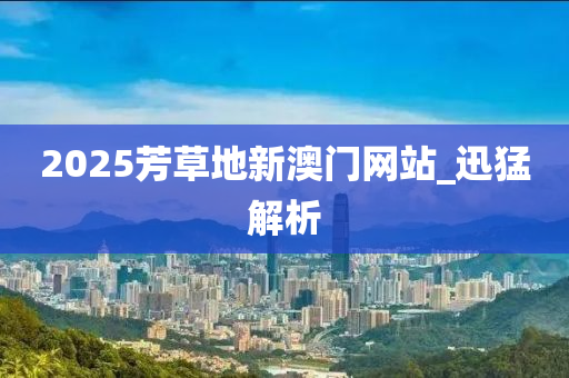 2025芳草地新澳门网站_迅猛解析