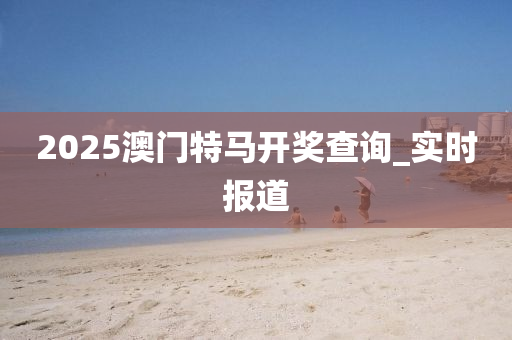 2025澳门特马开奖查询_实时报道