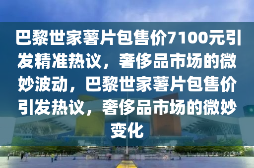 巴黎世家薯片包售价7100元引发精准热议，奢侈品市场的微妙波动，巴黎世家薯片包售价引发热议，奢侈品市场的微妙变化