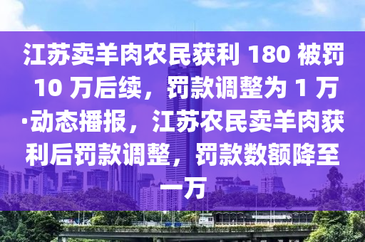 江苏卖羊肉农民获利 180 被罚 10 万后续，罚款调整为 1 万·动态播报，江苏农民卖羊肉获利后罚款调整，罚款数额降至一万