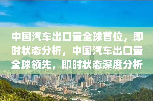 中国汽车出口量全球首位，即时状态分析，中国汽车出口量全球领先，即时状态深度分析