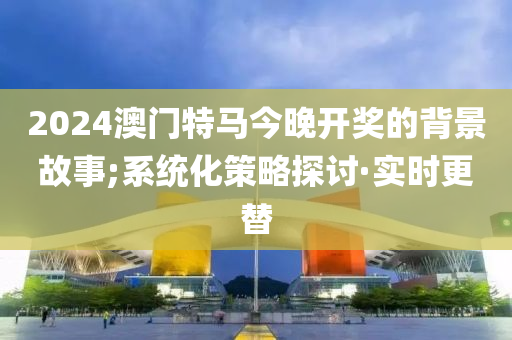 2024澳门特马今晚开奖的背景故事;系统化策略探讨·实时更替