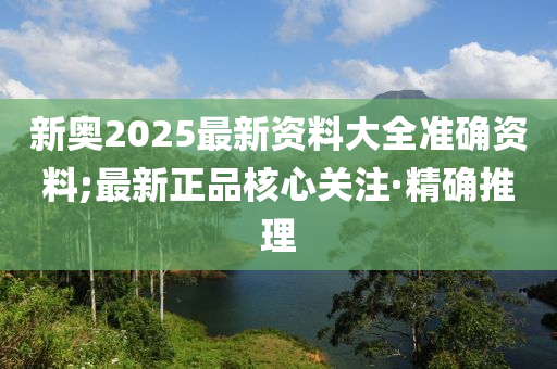 新奥2025最新资料大全准确资料;最新正品核心关注·精确推理